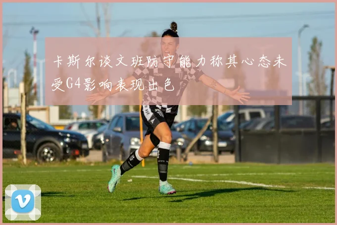 卡斯尔谈文班防守能力称其心态未受G4影响表现出色