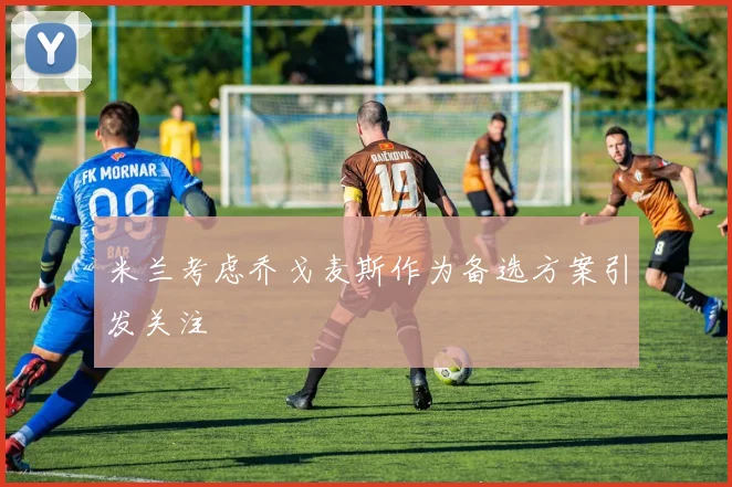 米兰考虑乔戈麦斯作为备选方案引发关注
