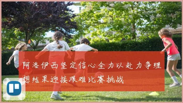 阿洛伊西坚定信心全力以赴力争理想结果迎接艰难比赛挑战