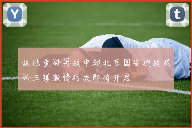 故地重游再战中超北京国安迎战武汉三镇激情对决即将开启