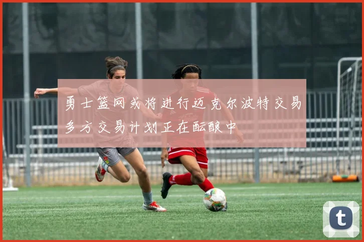 勇士篮网或将进行迈克尔波特交易多方交易计划正在酝酿中