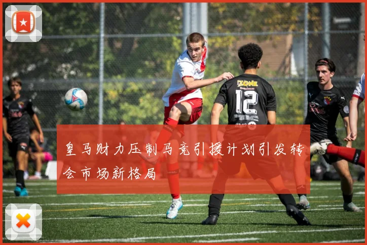 皇马财力压制马竞引援计划引发转会市场新格局