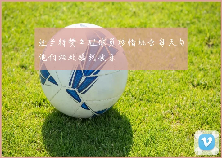 杜兰特赞年轻球员珍惜机会每天与他们相处感到快乐