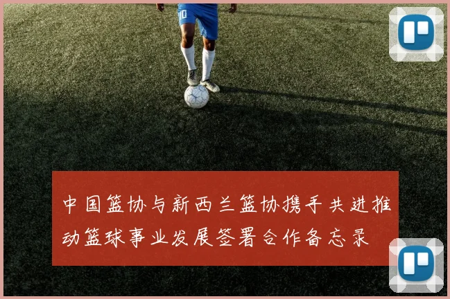 中国篮协与新西兰篮协携手共进推动篮球事业发展签署合作备忘录