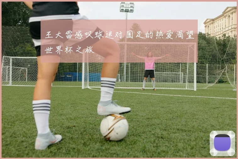 王大雷感叹球迷对国足的热爱渴望世界杯之旅