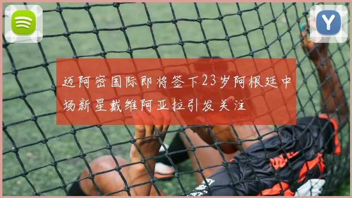 迈阿密国际即将签下23岁阿根廷中场新星戴维阿亚拉引发关注