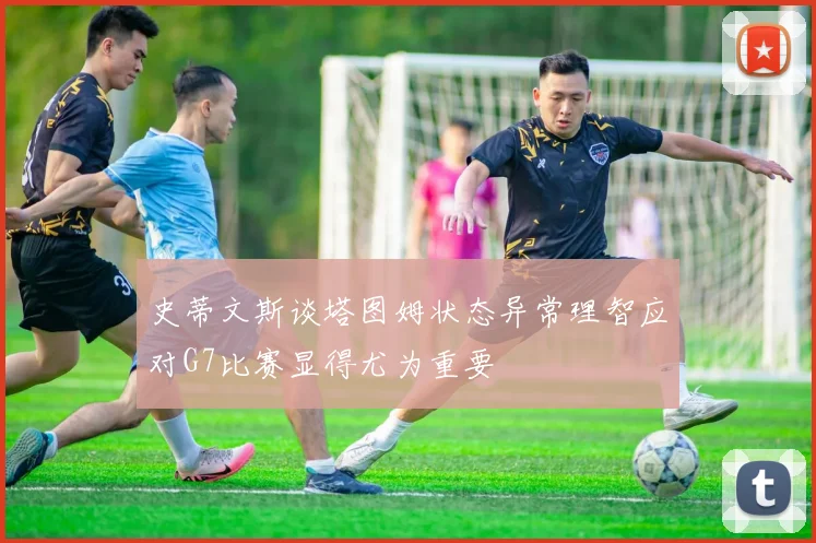 史蒂文斯谈塔图姆状态异常理智应对G7比赛显得尤为重要