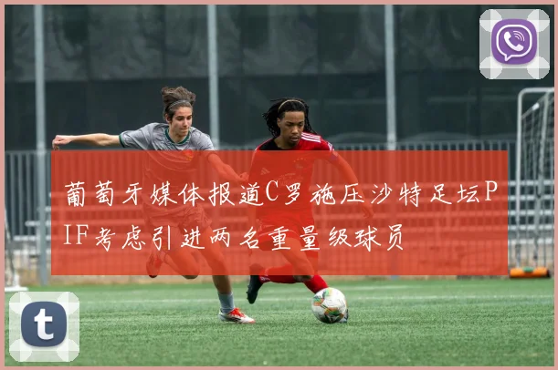 葡萄牙媒体报道C罗施压沙特足坛PIF考虑引进两名重量级球员