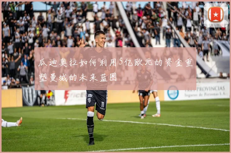 瓜迪奥拉如何利用5亿欧元的资金重塑曼城的未来蓝图