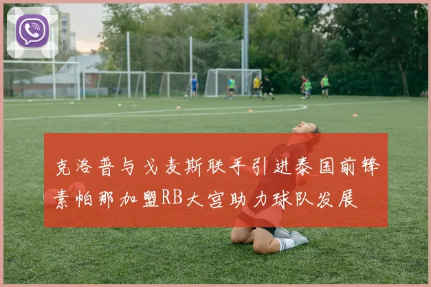 克洛普与戈麦斯联手引进泰国前锋素帕那加盟RB大宫助力球队发展