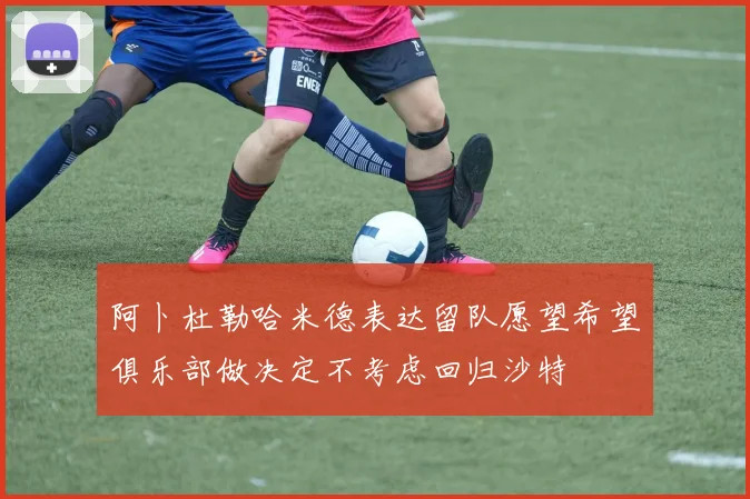 阿卜杜勒哈米德表达留队愿望希望俱乐部做决定不考虑回归沙特