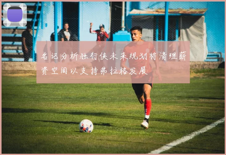 名记分析独行侠未来规划将清理薪资空间以支持弗拉格发展