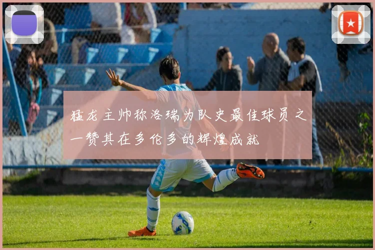 猛龙主帅称洛瑞为队史最佳球员之一赞其在多伦多的辉煌成就