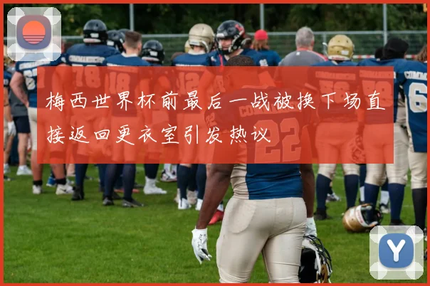 梅西世界杯前最后一战被换下场直接返回更衣室引发热议