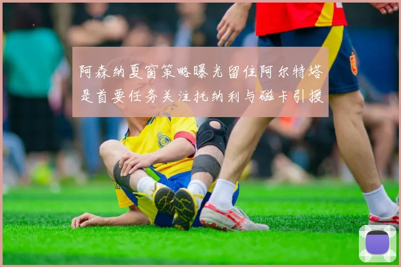 阿森纳夏窗策略曝光留住阿尔特塔是首要任务关注托纳利与磁卡引援动态